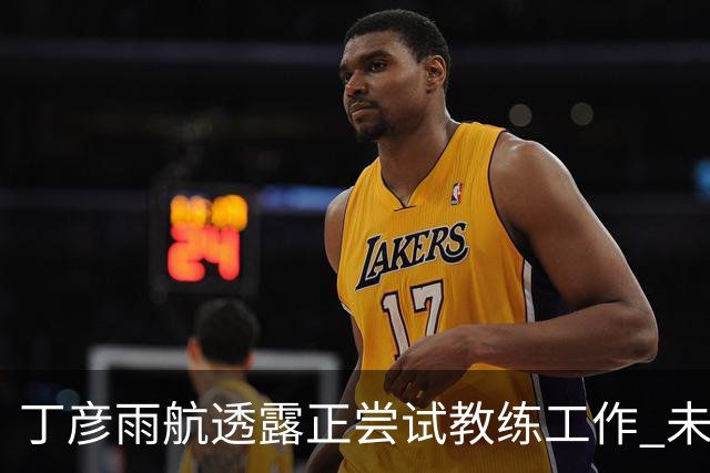 丁彦雨航透露正尝试教练工作 未来或投身青少年篮球事业